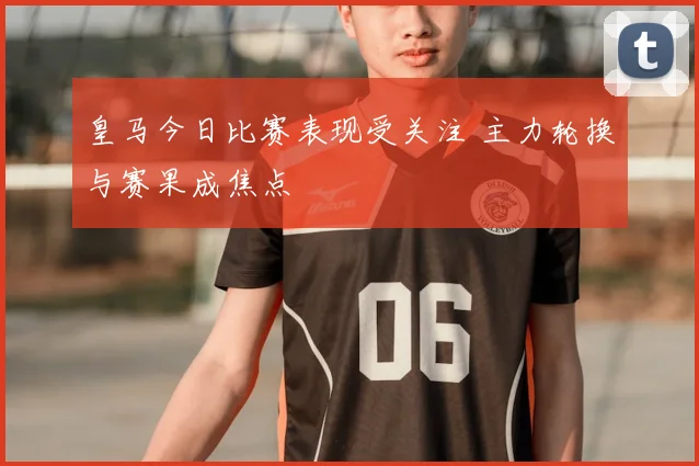 皇马今日比赛表现受关注 主力轮换与赛果成焦点