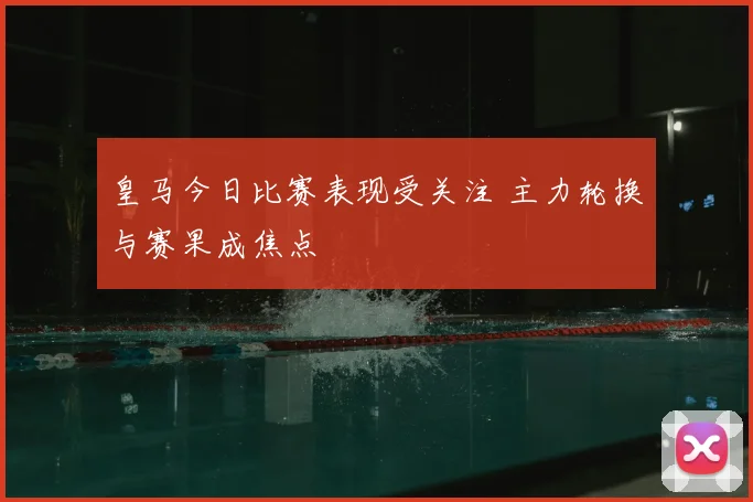 皇马今日比赛表现受关注 主力轮换与赛果成焦点