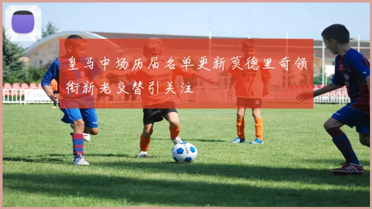 皇马中场历届名单更新莫德里奇领衔新老交替引关注