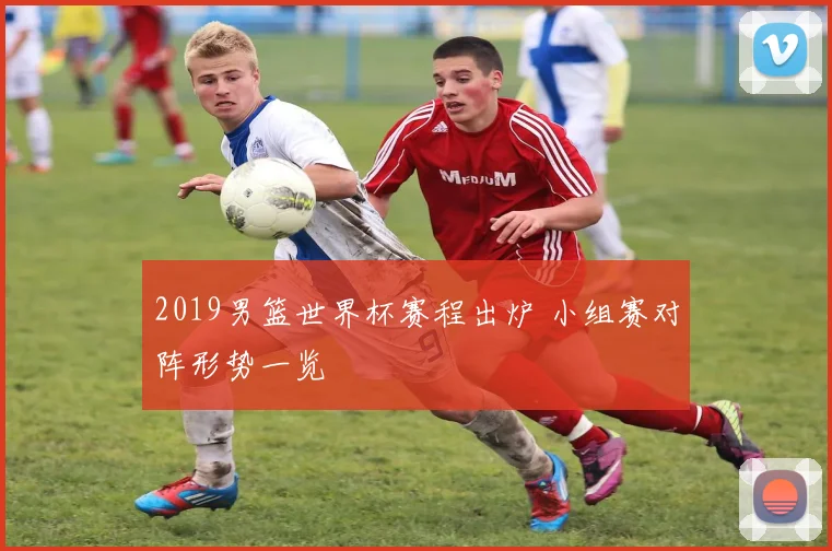 2019男篮世界杯赛程出炉 小组赛对阵形势一览