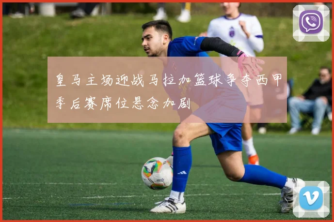 皇马主场迎战马拉加篮球争夺西甲季后赛席位悬念加剧