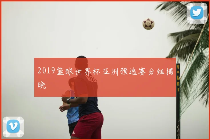 2019篮球世界杯亚洲预选赛分组揭晓
