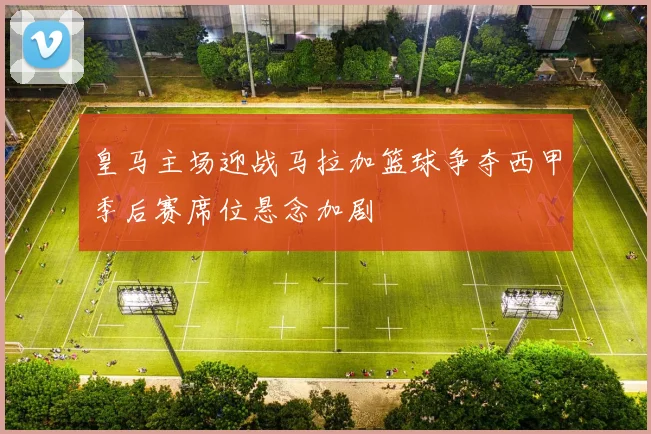 皇马主场迎战马拉加篮球争夺西甲季后赛席位悬念加剧