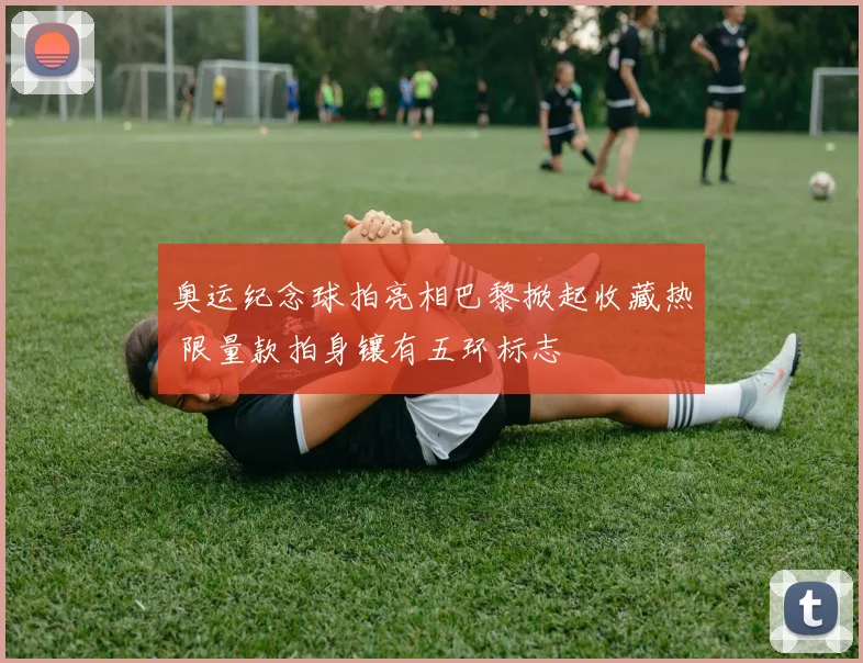 奥运纪念球拍亮相巴黎掀起收藏热 限量款拍身镶有五环标志