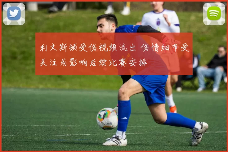 利文斯顿受伤视频流出 伤情细节受关注或影响后续比赛安排