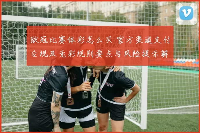 欧冠比赛体彩怎么买 官方渠道支付合规及竞彩规则要点与风险提示解读