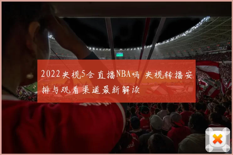 2022央视5会直播NBA吗 央视转播安排与观看渠道最新解读