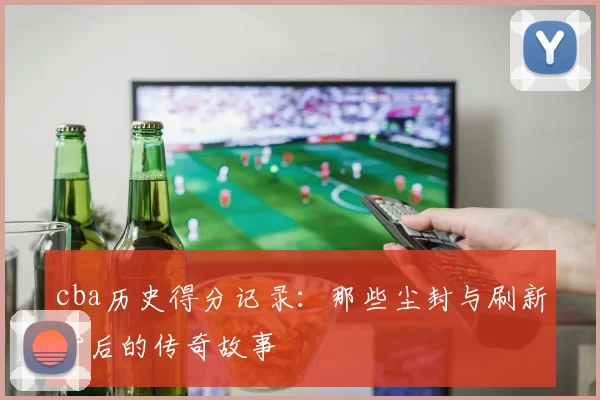 cba历史得分记录:那些尘封与刷新背后的传奇故事