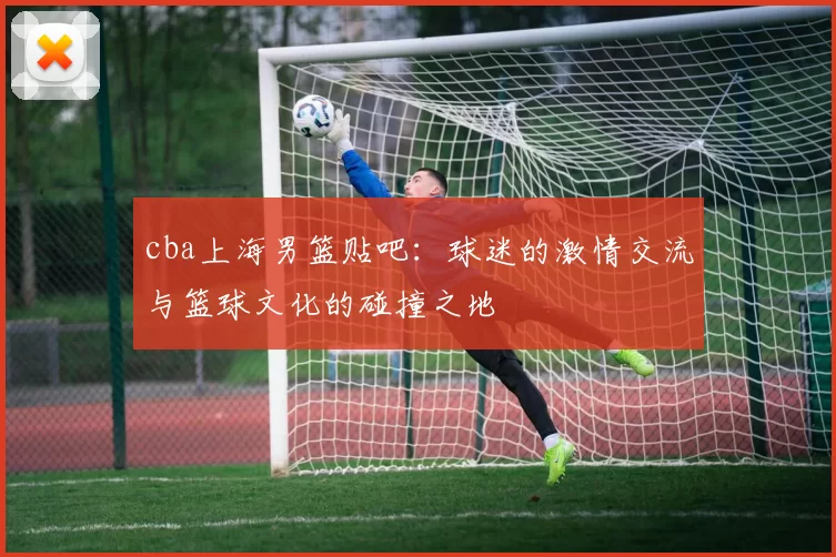 cba上海男篮贴吧：球迷的激情交流与篮球文化的碰撞之地