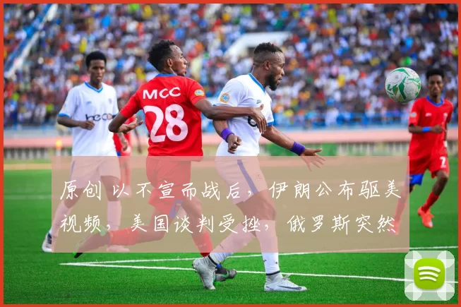 原创 以不宣而战后，伊朗公布驱美视频，美国谈判受挫，俄罗斯突然表态支持