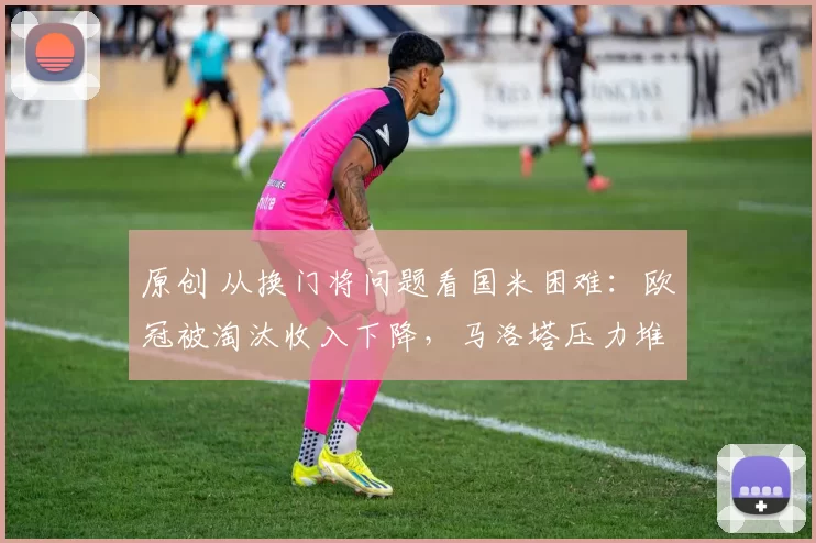 原创 从换门将问题看国米困难：欧冠被淘汰收入下降，马洛塔压力堆满