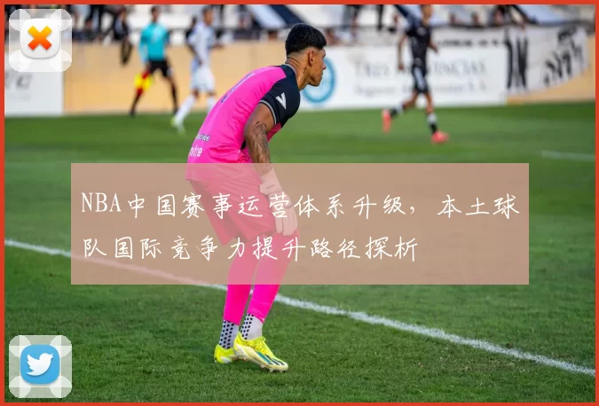 NBA中国赛事运营体系升级，本土球队国际竞争力提升路径探析