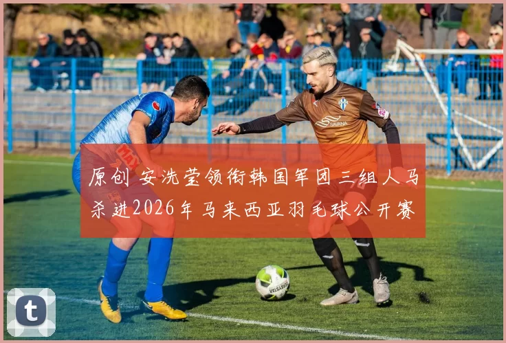 原创 安洗莹领衔韩国军团三组人马杀进2026年马来西亚羽毛球公开赛决赛