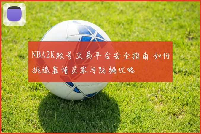 NBA2K账号交易平台安全指南 如何挑选靠谱卖家与防骗攻略