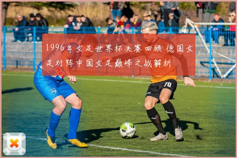 1996年女足世界杯决赛回顾 德国女足对阵中国女足巅峰之战解析