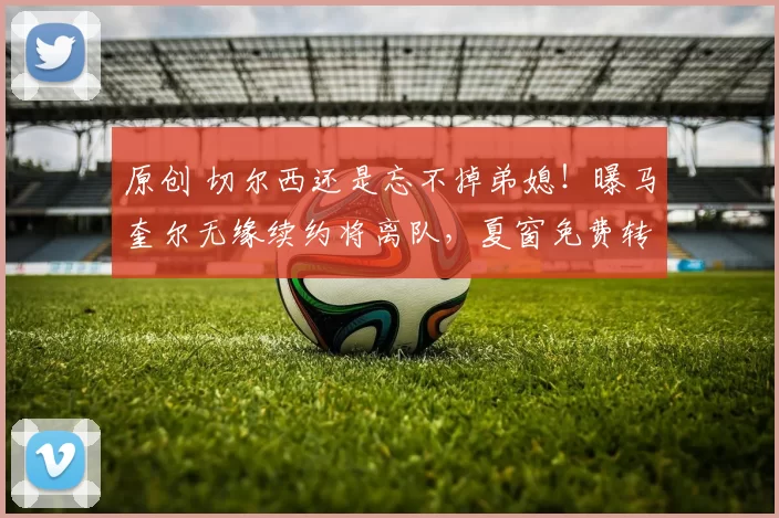 原创 切尔西还是忘不掉弟媳！曝马奎尔无缘续约将离队，夏窗免费转投蓝军