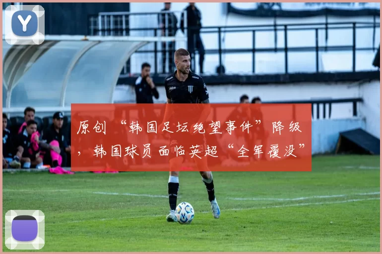 原创 “韩国足坛绝望事件”降级 ，韩国球员面临英超“全军覆没”危机
