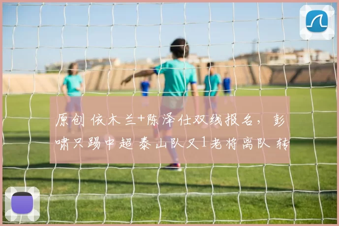 原创 依木兰+陈泽仕双线报名，彭啸只踢中超 泰山队又1老将离队 转投中冠