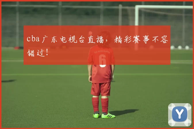 cba广东电视台直播，精彩赛事不容错过！