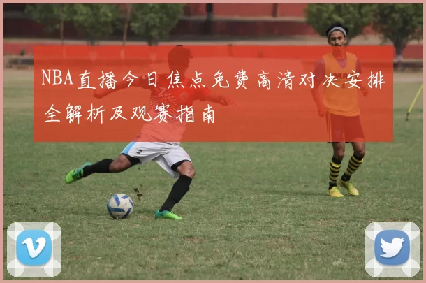 NBA直播今日焦点免费高清对决安排全解析及观赛指南