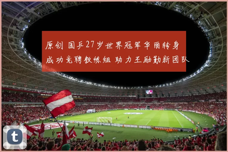 原创 国乒27岁世界冠军华丽转身 成功竞聘教练组 助力王励勤新团队