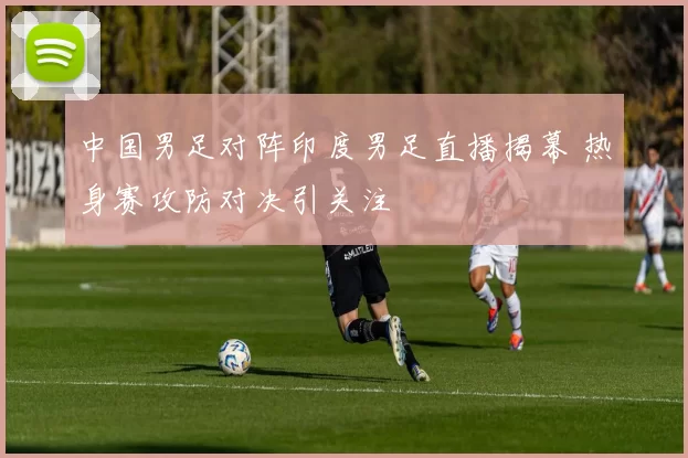 中国男足对阵印度男足直播揭幕 热身赛攻防对决引关注