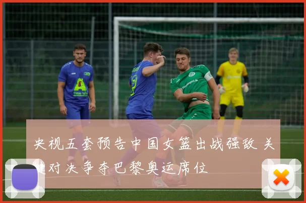 央视五套预告中国女篮出战强敌 关键对决争夺巴黎奥运席位