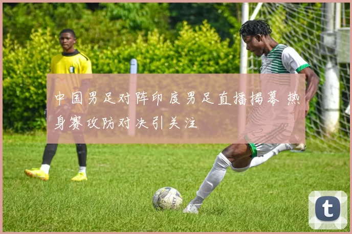 中国男足对阵印度男足直播揭幕 热身赛攻防对决引关注