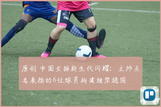 原创 中国女排新生代闪耀：主帅点名表扬的6位球员构建框架稳固