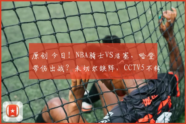 原创 今日！NBA骑士VS活塞，哈登带伤出战？米切尔缺阵，CCTV5不转，腾讯直播