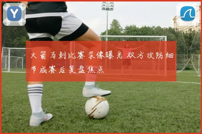 火箭马刺比赛录像曝光 双方攻防细节成赛后复盘焦点