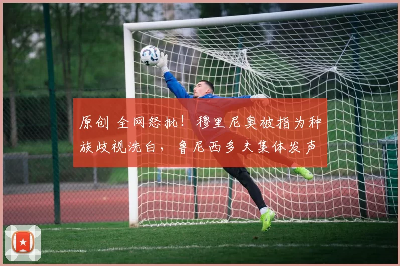 原创 全网怒批！穆里尼奥被指为种族歧视洗白，鲁尼西多夫集体发声反对