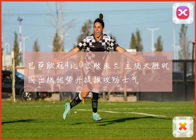 巴萨欧冠4比0击败米兰 主场大胜巩固出线优势并提振攻防士气