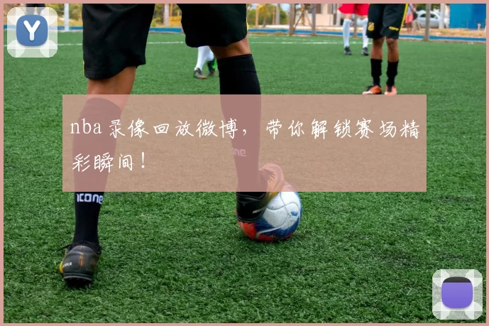 nba录像回放微博，带你解锁赛场精彩瞬间！