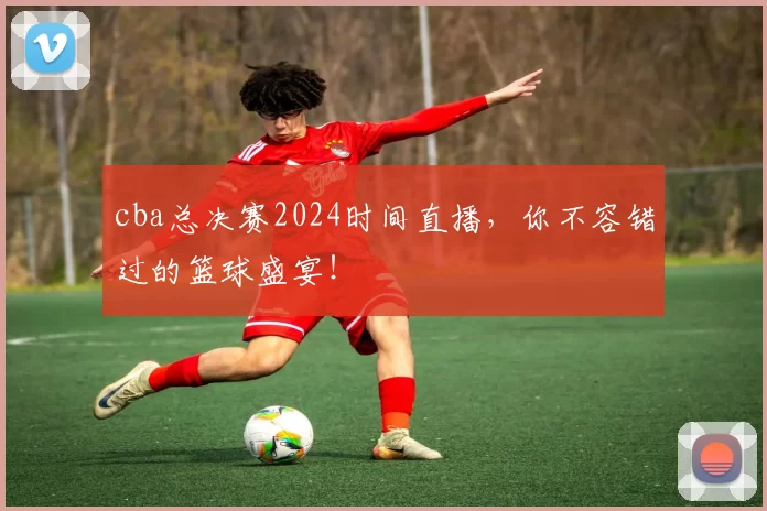 cba总决赛2024时间直播，你不容错过的篮球盛宴！