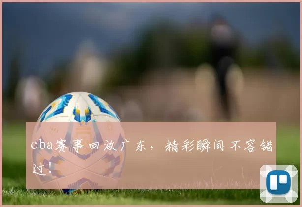 cba赛事回放广东，精彩瞬间不容错过！