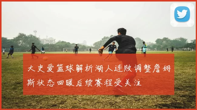 大史爱篮球解析湖人连败调整詹姆斯状态回暖后续赛程受关注