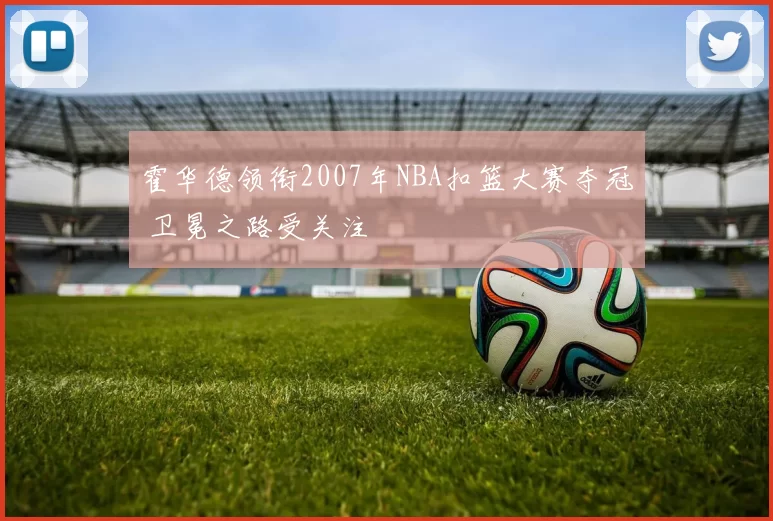 霍华德领衔2007年NBA扣篮大赛夺冠 卫冕之路受关注