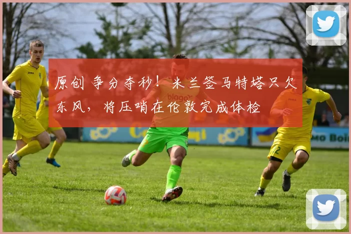 原创 争分夺秒！米兰签马特塔只欠东风，将压哨在伦敦完成体检