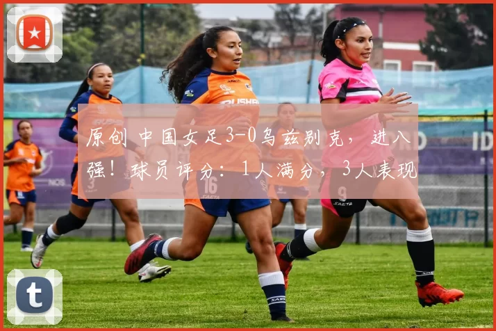 原创 中国女足3-0乌兹别克，进八强！球员评分：1人满分，3人表现拉胯