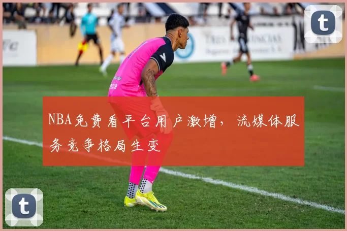 NBA免费看平台用户激增，流媒体服务竞争格局生变