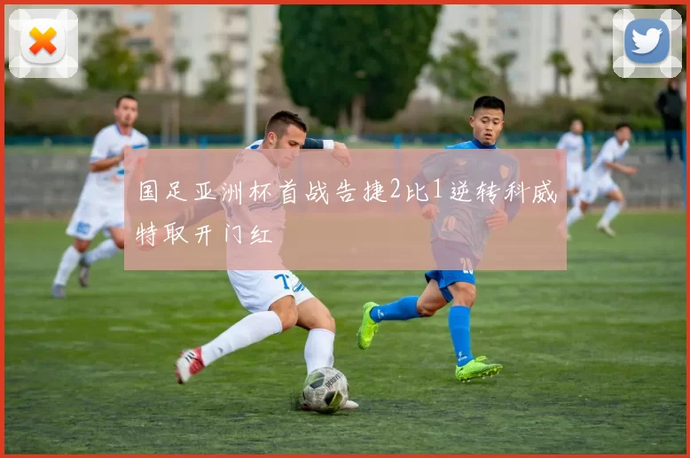 国足亚洲杯首战告捷2比1逆转科威特取开门红