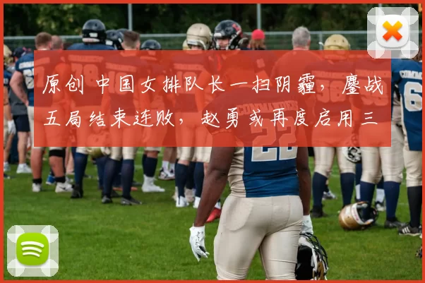 原创 中国女排队长一扫阴霾，鏖战五局结束连败，赵勇或再度启用三大新人