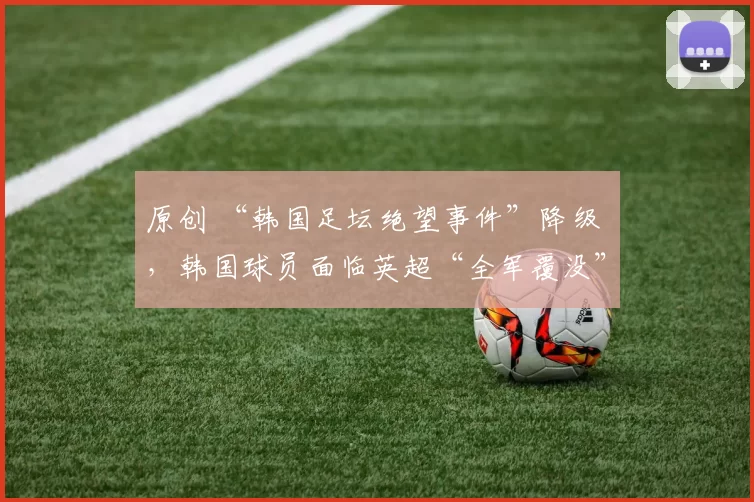 原创 “韩国足坛绝望事件”降级 ，韩国球员面临英超“全军覆没”危机