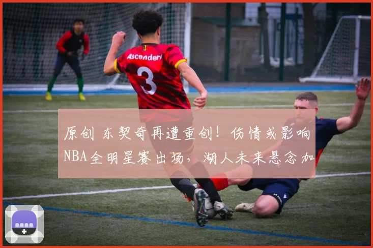 原创 东契奇再遭重创！伤情或影响NBA全明星赛出场，湖人未来悬念加剧