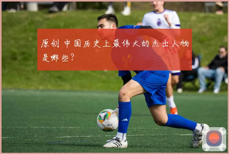 原创 中国历史上最伟大的杰出人物是哪些？