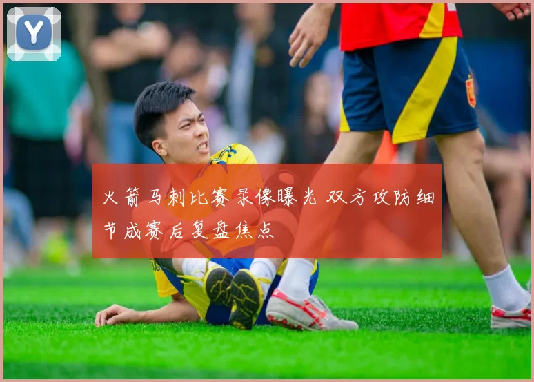 火箭马刺比赛录像曝光 双方攻防细节成赛后复盘焦点