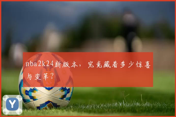 nba2k24新版本，究竟藏着多少惊喜与变革？