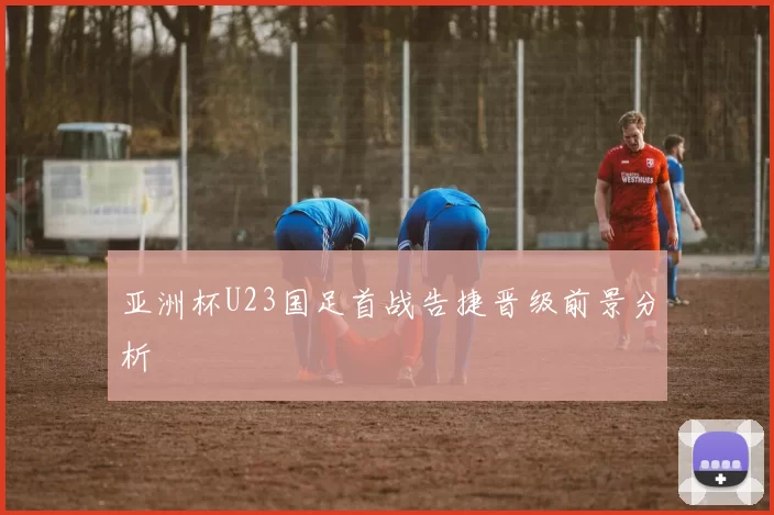 亚洲杯U23国足首战告捷晋级前景分析