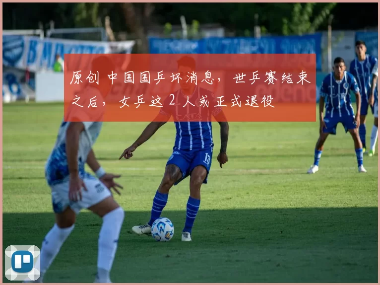 原创 中国国乒坏消息，世乒赛结束之后，女乒这 2 人或正式退役